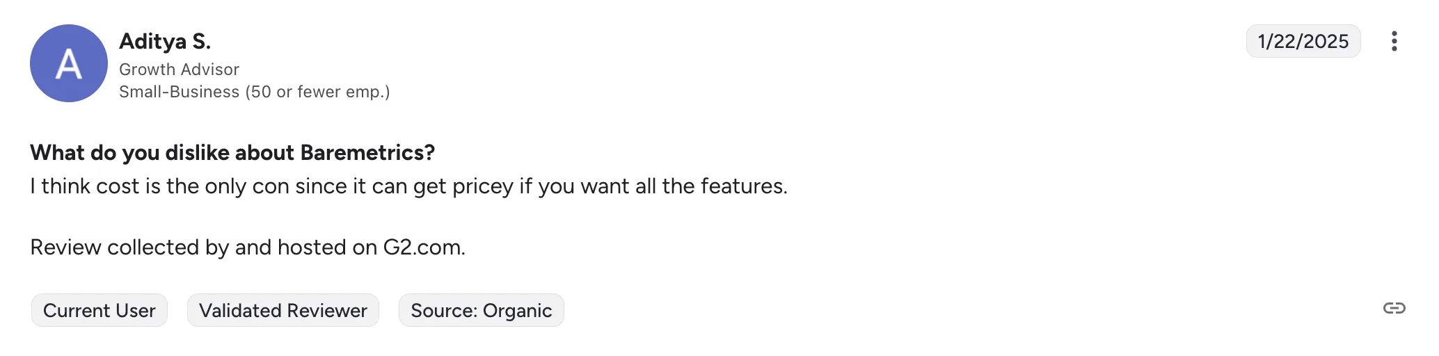 G2 review, 22 January 2025, from Aditya S., Growth Advisor at a small business. “What do you dislike about Baremetrics? I think cost is the only con since it can get pricey if you want all the features.”