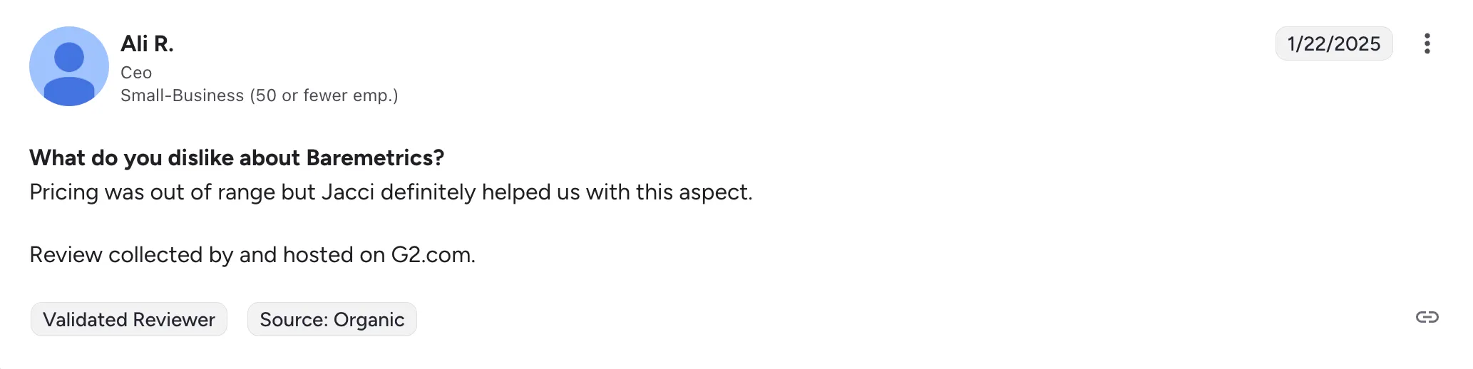 G2 review, 22 January 2025, from Ali R., CEO of a small business. “What do you dislike about Baremetrics? Pricing was out of range but Jacci definitely helped us with this aspect.”